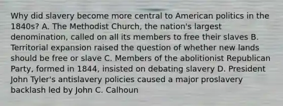 Why did slavery become more central to American politics in the 1840s? A. The Methodist Church, the nation's largest denomination, called on all its members to free their slaves B. Territorial expansion raised the question of whether new lands should be free or slave C. Members of the abolitionist Republican Party, formed in 1844, insisted on debating slavery D. President John Tyler's antislavery policies caused a major proslavery backlash led by John C. Calhoun