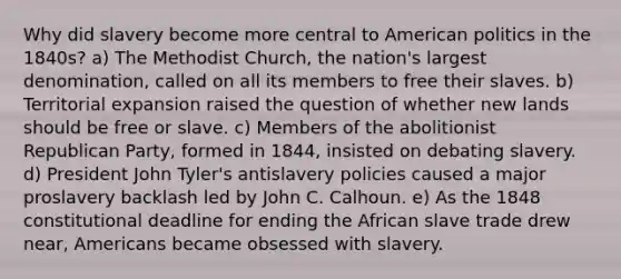 Why did slavery become more central to American politics in the 1840s? a) The Methodist Church, the nation's largest denomination, called on all its members to free their slaves. b) Territorial expansion raised the question of whether new lands should be free or slave. c) Members of the abolitionist Republican Party, formed in 1844, insisted on debating slavery. d) President John Tyler's antislavery policies caused a major proslavery backlash led by John C. Calhoun. e) As the 1848 constitutional deadline for ending the African slave trade drew near, Americans became obsessed with slavery.