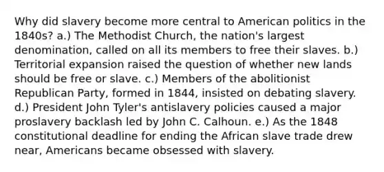 Why did slavery become more central to American politics in the 1840s? a.) The Methodist Church, the nation's largest denomination, called on all its members to free their slaves. b.) Territorial expansion raised the question of whether new lands should be free or slave. c.) Members of the abolitionist Republican Party, formed in 1844, insisted on debating slavery. d.) President John Tyler's antislavery policies caused a major proslavery backlash led by John C. Calhoun. e.) As the 1848 constitutional deadline for ending the African slave trade drew near, Americans became obsessed with slavery.