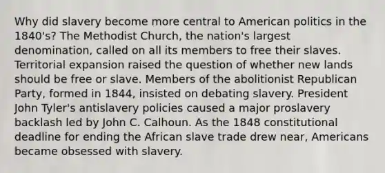 Why did slavery become more central to American politics in the 1840's? The Methodist Church, the nation's largest denomination, called on all its members to free their slaves. Territorial expansion raised the question of whether new lands should be free or slave. Members of the abolitionist Republican Party, formed in 1844, insisted on debating slavery. President John Tyler's antislavery policies caused a major proslavery backlash led by John C. Calhoun. As the 1848 constitutional deadline for ending the African slave trade drew near, Americans became obsessed with slavery.