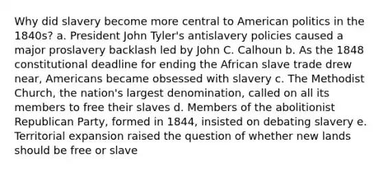 Why did slavery become more central to American politics in the 1840s? a. President John Tyler's antislavery policies caused a major proslavery backlash led by John C. Calhoun b. As the 1848 constitutional deadline for ending the African slave trade drew near, Americans became obsessed with slavery c. The Methodist Church, the nation's largest denomination, called on all its members to free their slaves d. Members of the abolitionist Republican Party, formed in 1844, insisted on debating slavery e. Territorial expansion raised the question of whether new lands should be free or slave