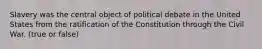 Slavery was the central object of political debate in the United States from the ratification of the Constitution through the Civil War. (true or false)