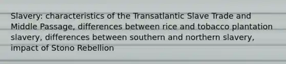 Slavery: characteristics of the Transatlantic Slave Trade and Middle Passage, differences between rice and tobacco plantation slavery, differences between southern and northern slavery, impact of Stono Rebellion