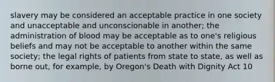 slavery may be considered an acceptable practice in one society and unacceptable and unconscionable in another; the administration of blood may be acceptable as to one's religious beliefs and may not be acceptable to another within the same society; the legal rights of patients from state to state, as well as borne out, for example, by Oregon's Death with Dignity Act 10