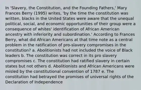 In 'Slavery, the Constitution, and the Founding Fathers,' Mary Frances Berry (1995) writes, 'by the time the constitution was written, blacks in the United States were aware that the unequal political, social, and economic opportunities of their group were a consequence of whites' identification of African American ancestry with inferiority and subordination.' According to Frances Berry, what did African Americans at that time note as a central problem in the ratification of pro-slavery compromises in the constitution? a. Abolitionists had not included the voice of Black leaders b. The constitution was correct in its pro slavery compromises c. The constitution had ratified slavery in certain states but not others d. Abolitionists and African Americans were misled by the constitutional convention of 1787 e. The constitution had betrayed the promises of universal rights of the Declaration of Independence