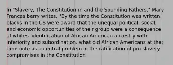 In "Slavery, The Constitution m and the Sounding Fathers," Mary Frances berry writes, "By the time the Constitution was written, blacks in the US were aware that the unequal political, social, and economic opportunities of their group were a consequence of whites' identification of African American ancestry with inferiority and subordination. what did African Americans at that time note as a central problem in the ratification of pro slavery compromises in the Constitution