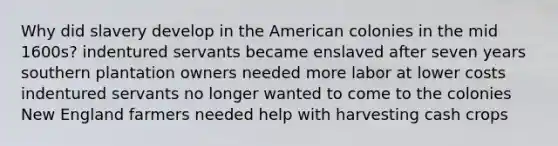 Why did slavery develop in the American colonies in the mid 1600s? indentured servants became enslaved after seven years southern plantation owners needed more labor at lower costs indentured servants no longer wanted to come to the colonies New England farmers needed help with harvesting cash crops