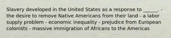 Slavery developed in the United States as a response to ______. - the desire to remove Native Americans from their land - a labor supply problem - economic inequality - prejudice from European colonists - massive immigration of Africans to the Americas