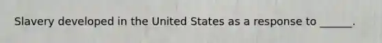 Slavery developed in the United States as a response to ______.