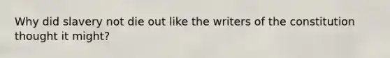 Why did slavery not die out like the writers of the constitution thought it might?