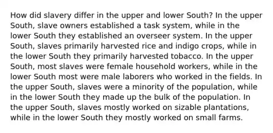 How did slavery differ in the upper and lower South? In the upper South, slave owners established a task system, while in the lower South they established an overseer system. In the upper South, slaves primarily harvested rice and indigo crops, while in the lower South they primarily harvested tobacco. In the upper South, most slaves were female household workers, while in the lower South most were male laborers who worked in the fields. In the upper South, slaves were a minority of the population, while in the lower South they made up the bulk of the population. In the upper South, slaves mostly worked on sizable plantations, while in the lower South they mostly worked on small farms.