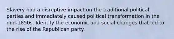 Slavery had a disruptive impact on the traditional political parties and immediately caused political transformation in the mid-1850s. Identify the economic and social changes that led to the rise of the Republican party.