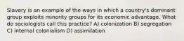 Slavery is an example of the ways in which a country's dominant group exploits minority groups for its economic advantage. What do sociologists call this practice? A) colonization B) segregation C) internal colonialism D) assimilation