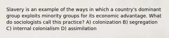 Slavery is an example of the ways in which a country's dominant group exploits minority groups for its economic advantage. What do sociologists call this practice? A) colonization B) segregation C) internal colonialism D) assimilation