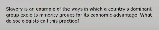 Slavery is an example of the ways in which a country's dominant group exploits minority groups for its economic advantage. What do sociologists call this practice?