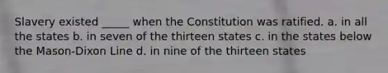 Slavery existed _____ when the Constitution was ratified. a. in all the states b. in seven of the thirteen states c. in the states below the Mason-Dixon Line d. in nine of the thirteen states