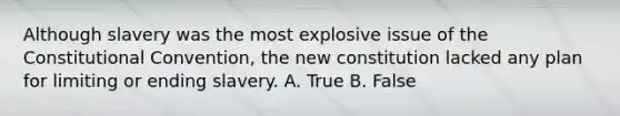 Although slavery was the most explosive issue of the Constitutional Convention, the new constitution lacked any plan for limiting or ending slavery. A. True B. False