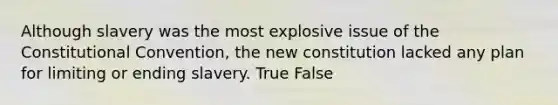 Although slavery was the most explosive issue of the Constitutional Convention, the new constitution lacked any plan for limiting or ending slavery. True False