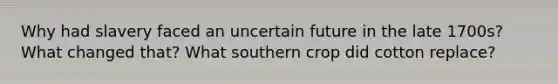 Why had slavery faced an uncertain future in the late 1700s? What changed that? What southern crop did cotton replace?