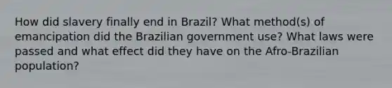 How did slavery finally end in Brazil? What method(s) of emancipation did the Brazilian government use? What laws were passed and what effect did they have on the Afro-Brazilian population?