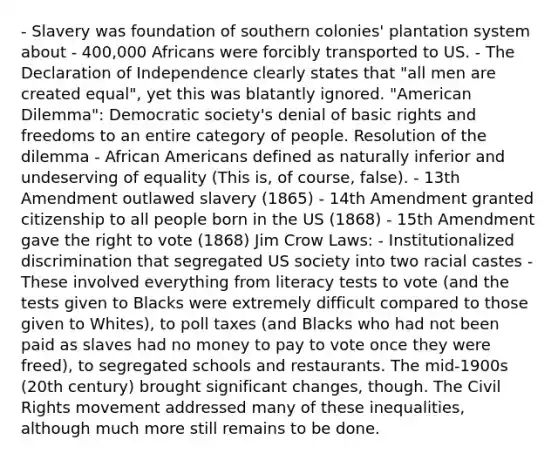 - Slavery was foundation of southern colonies' plantation system about - 400,000 Africans were forcibly transported to US. - The Declaration of Independence clearly states that "all men are created equal", yet this was blatantly ignored. "American Dilemma": Democratic society's denial of basic rights and freedoms to an entire category of people. Resolution of the dilemma - African Americans defined as naturally inferior and undeserving of equality (This is, of course, false). - 13th Amendment outlawed slavery (1865) - 14th Amendment granted citizenship to all people born in the US (1868) - 15th Amendment gave the right to vote (1868) Jim Crow Laws: - Institutionalized discrimination that segregated US society into two racial castes - These involved everything from literacy tests to vote (and the tests given to Blacks were extremely difficult compared to those given to Whites), to poll taxes (and Blacks who had not been paid as slaves had no money to pay to vote once they were freed), to segregated schools and restaurants. The mid-1900s (20th century) brought significant changes, though. The Civil Rights movement addressed many of these inequalities, although much more still remains to be done.