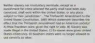 Neither slavery nor involuntary servitude, except as a punishment for crime whereof the party shall have been duly convicted, shall exist within the United States, or any place subject to their jurisdiction." - The Thirteenth Amendment to the United States Constitution, 1865 Which statement describes the effect that the Thirteenth Amendment had on American society? A) Male freedmen were given the right to vote. B) Slavery was made illegal in the United States. C) Ex-slaves were given United States citizenship. D) Southern states were no longer allowed to use convicts as labor.