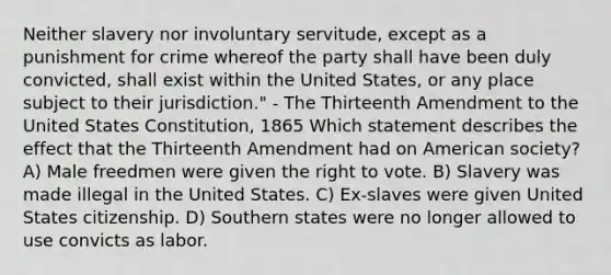 Neither slavery nor involuntary servitude, except as a punishment for crime whereof the party shall have been duly convicted, shall exist within the United States, or any place subject to their jurisdiction." - The Thirteenth Amendment to the United States Constitution, 1865 Which statement describes the effect that the Thirteenth Amendment had on American society? A) Male freedmen were given the right to vote. B) Slavery was made illegal in the United States. C) Ex-slaves were given United States citizenship. D) Southern states were no longer allowed to use convicts as labor.