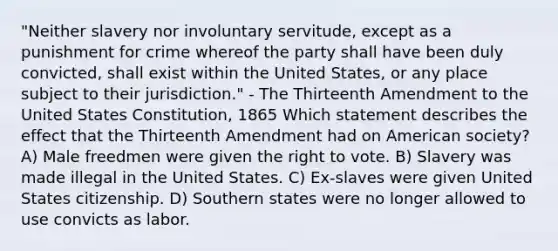 "Neither slavery nor involuntary servitude, except as a punishment for crime whereof the party shall have been duly convicted, shall exist within the United States, or any place subject to their jurisdiction." - The Thirteenth Amendment to the United States Constitution, 1865 Which statement describes the effect that the Thirteenth Amendment had on American society? A) Male freedmen were given the right to vote. B) Slavery was made illegal in the United States. C) Ex-slaves were given United States citizenship. D) Southern states were no longer allowed to use convicts as labor.