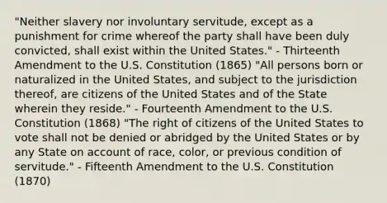 "Neither slavery nor involuntary servitude, except as a punishment for crime whereof the party shall have been duly convicted, shall exist within the United States." - Thirteenth Amendment to the U.S. Constitution (1865) "All persons born or naturalized in the United States, and subject to the jurisdiction thereof, are citizens of the United States and of the State wherein they reside." - Fourteenth Amendment to the U.S. Constitution (1868) "The right of citizens of the United States to vote shall not be denied or abridged by the United States or by any State on account of race, color, or previous condition of servitude." - Fifteenth Amendment to the U.S. Constitution (1870)