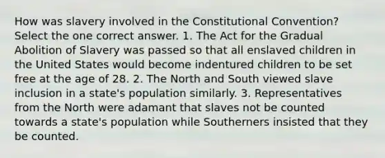 How was slavery involved in the Constitutional Convention? Select the one correct answer. 1. The Act for the Gradual Abolition of Slavery was passed so that all enslaved children in the United States would become indentured children to be set free at the age of 28. 2. The North and South viewed slave inclusion in a state's population similarly. 3. Representatives from the North were adamant that slaves not be counted towards a state's population while Southerners insisted that they be counted.