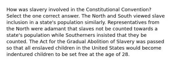 How was slavery involved in the Constitutional Convention? Select the one correct answer. The North and South viewed slave inclusion in a state's population similarly. Representatives from the North were adamant that slaves not be counted towards a state's population while Southerners insisted that they be counted. The Act for the Gradual Abolition of Slavery was passed so that all enslaved children in the United States would become indentured children to be set free at the age of 28.