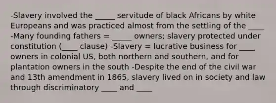 -Slavery involved the _____ servitude of black Africans by white Europeans and was practiced almost from the settling of the ____ -Many founding fathers = _____ owners; slavery protected under constitution (____ clause) -Slavery = lucrative business for ____ owners in colonial US, both northern and southern, and for plantation owners in the south -Despite the end of the civil war and 13th amendment in 1865, slavery lived on in society and law through discriminatory ____ and ____