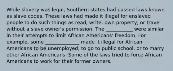 While slavery was legal, Southern states had passed laws known as slave codes. These laws had made it illegal for enslaved people to do such things as read, write, own property, or travel without a slave owner's permission. The ___________ were similar in their attempts to limit African Americans' freedom. For example, some ______________ made it illegal for African Americans to be unemployed, to go to public school, or to marry other African Americans. Some of the laws tried to force African Americans to work for their former owners.