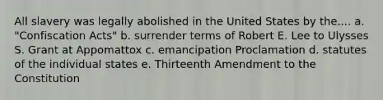 All slavery was legally abolished in the United States by the.... a. "Confiscation Acts" b. surrender terms of Robert E. Lee to Ulysses S. Grant at Appomattox c. emancipation Proclamation d. statutes of the individual states e. Thirteenth Amendment to the Constitution