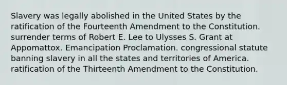 Slavery was legally abolished in the United States by the ratification of the Fourteenth Amendment to the Constitution. surrender terms of Robert E. Lee to Ulysses S. Grant at Appomattox. Emancipation Proclamation. congressional statute banning slavery in all the states and territories of America. ratification of the Thirteenth Amendment to the Constitution.