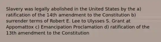 Slavery was legally abolished in the United States by the a) ratification of the 14th amendment to the Constitution b) surrender terms of Robert E. Lee to Ulysses S. Grant at Appomattox c) Emancipation Proclamation d) ratification of the 13th amendment to the Constitution