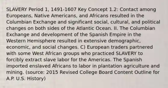 SLAVERY Period 1, 1491-1607 Key Concept 1.2: Contact among Europeans, Native Americans, and Africans resulted in the Columbian Exchange and significant social, cultural, and political changes on both sides of the Atlantic Ocean. II. The Columbian Exchange and development of the Spanish Empire in the Western Hemisphere resulted in extensive demographic, economic, and social changes. C) European traders partnered with some West African groups who practiced SLAVERY to forcibly extract slave labor for the Americas. The Spanish imported enslaved Africans to labor in plantation agriculture and mining. (source: 2015 Revised College Board Content Outline for A.P. U.S. History)