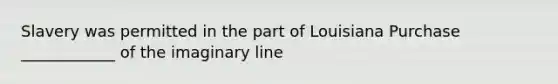 Slavery was permitted in the part of Louisiana Purchase ____________ of the imaginary line