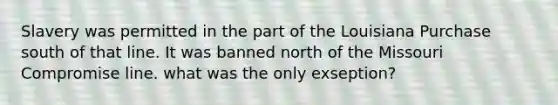 Slavery was permitted in the part of the Louisiana Purchase south of that line. It was banned north of the Missouri Compromise line. what was the only exseption?