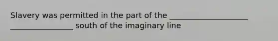 Slavery was permitted in the part of the ____________________ ________________ south of the imaginary line