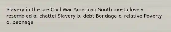 Slavery in the pre-Civil War American South most closely resembled a. chattel Slavery b. debt Bondage c. relative Poverty d. peonage