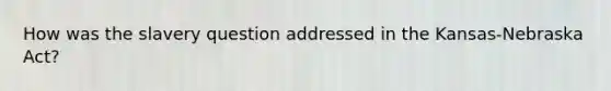 How was the slavery question addressed in the Kansas-Nebraska Act?