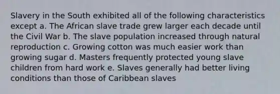 Slavery in the South exhibited all of the following characteristics except a. The African slave trade grew larger each decade until the Civil War b. The slave population increased through natural reproduction c. Growing cotton was much easier work than growing sugar d. Masters frequently protected young slave children from hard work e. Slaves generally had better living conditions than those of Caribbean slaves