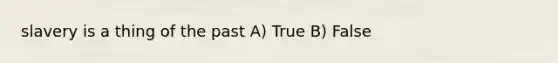 slavery is a thing of the past A) True B) False