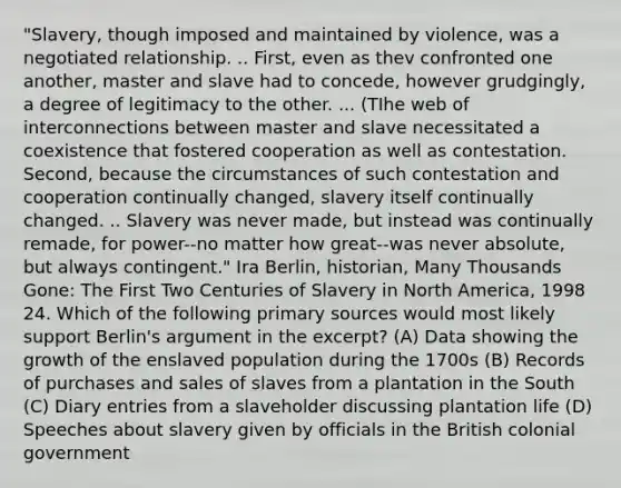 "Slavery, though imposed and maintained by violence, was a negotiated relationship. .. First, even as thev confronted one another, master and slave had to concede, however grudgingly, a degree of legitimacy to the other. ... (TIhe web of interconnections between master and slave necessitated a coexistence that fostered cooperation as well as contestation. Second, because the circumstances of such contestation and cooperation continually changed, slavery itself continually changed. .. Slavery was never made, but instead was continually remade, for power--no matter how great--was never absolute, but always contingent." Ira Berlin, historian, Many Thousands Gone: The First Two Centuries of Slavery in North America, 1998 24. Which of the following primary sources would most likely support Berlin's argument in the excerpt? (A) Data showing the growth of the enslaved population during the 1700s (B) Records of purchases and sales of slaves from a plantation in the South (C) Diary entries from a slaveholder discussing plantation life (D) Speeches about slavery given by officials in the British colonial government