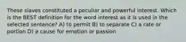 These slaves constituted a peculiar and powerful interest. Which is the BEST definition for the word interest as it is used in the selected sentence? A) to permit B) to separate C) a rate or portion D) a cause for emotion or passion