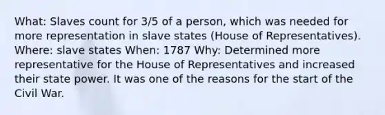 What: Slaves count for 3/5 of a person, which was needed for more representation in slave states (House of Representatives). Where: slave states When: 1787 Why: Determined more representative for the House of Representatives and increased their state power. It was one of the reasons for the start of the Civil War.