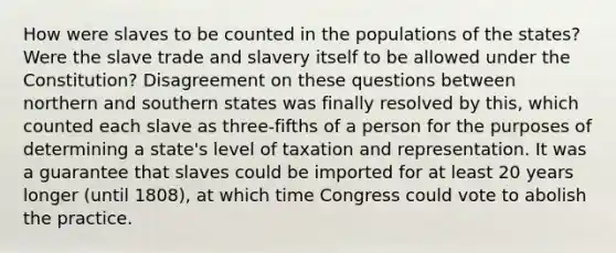 How were slaves to be counted in the populations of the states? Were the slave trade and slavery itself to be allowed under the Constitution? Disagreement on these questions between northern and southern states was finally resolved by this, which counted each slave as three-fifths of a person for the purposes of determining a state's level of taxation and representation. It was a guarantee that slaves could be imported for at least 20 years longer (until 1808), at which time Congress could vote to abolish the practice.