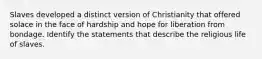 Slaves developed a distinct version of Christianity that offered solace in the face of hardship and hope for liberation from bondage. Identify the statements that describe the religious life of slaves.