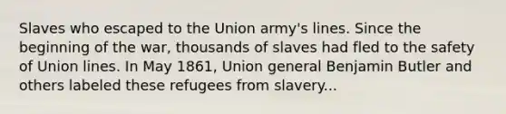 Slaves who escaped to the Union army's lines. Since the beginning of the war, thousands of slaves had fled to the safety of Union lines. In May 1861, Union general Benjamin Butler and others labeled these refugees from slavery...